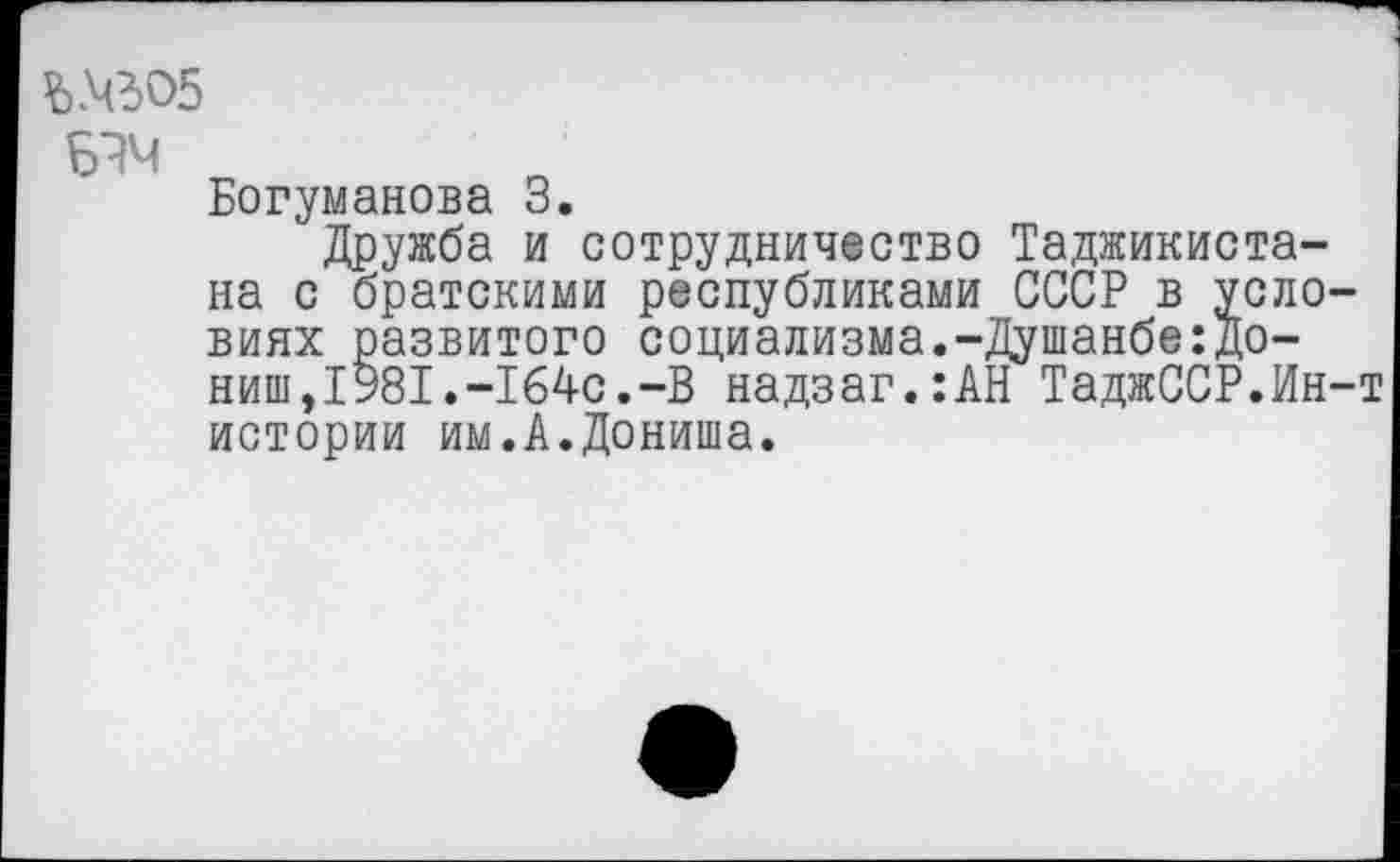 ﻿Ъ№05
Богуманова 3.
Дружба и сотрудничество Таджикистана с братскими республиками СССР в условиях развитого социализма.-Душанбе:До-ниш, 1981. -164с. -В надзаг.:АН ТаджССР.Ин-т истории им.А.Дониша.